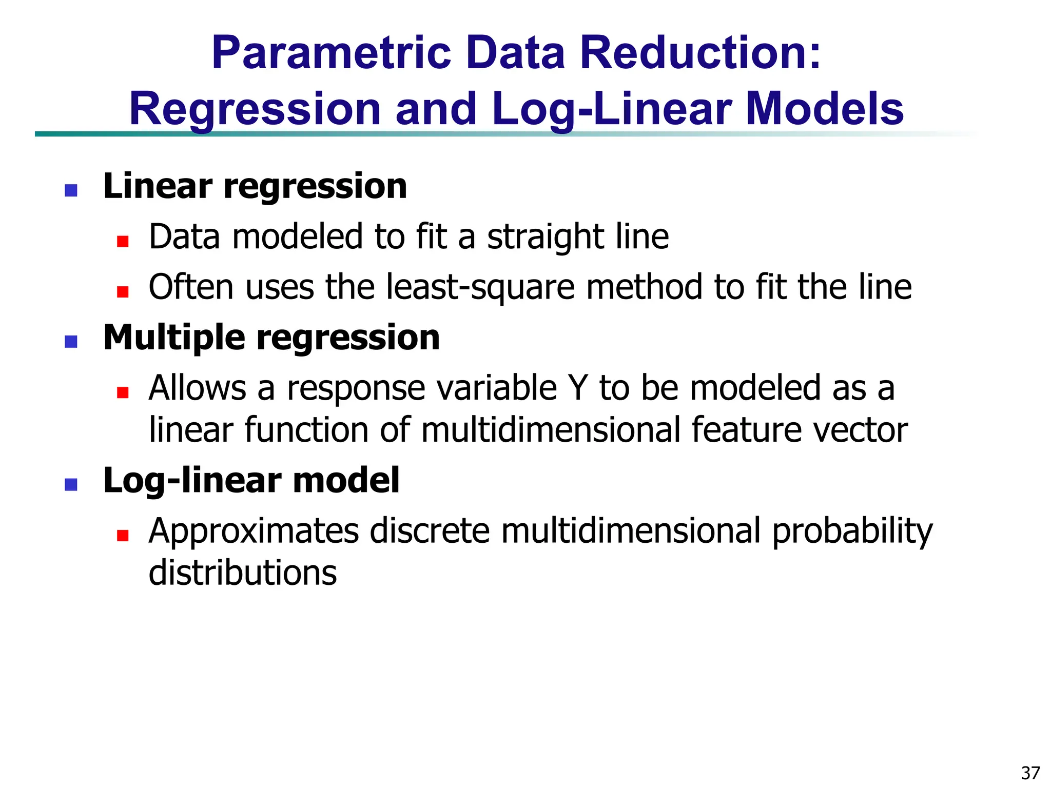 37
Parametric Data Reduction:
Regression and Log-Linear Models
 Linear regression
 Data modeled to fit a straight line
 Often uses the least-square method to fit the line
 Multiple regression
 Allows a response variable Y to be modeled as a
linear function of multidimensional feature vector
 Log-linear model
 Approximates discrete multidimensional probability
distributions
 