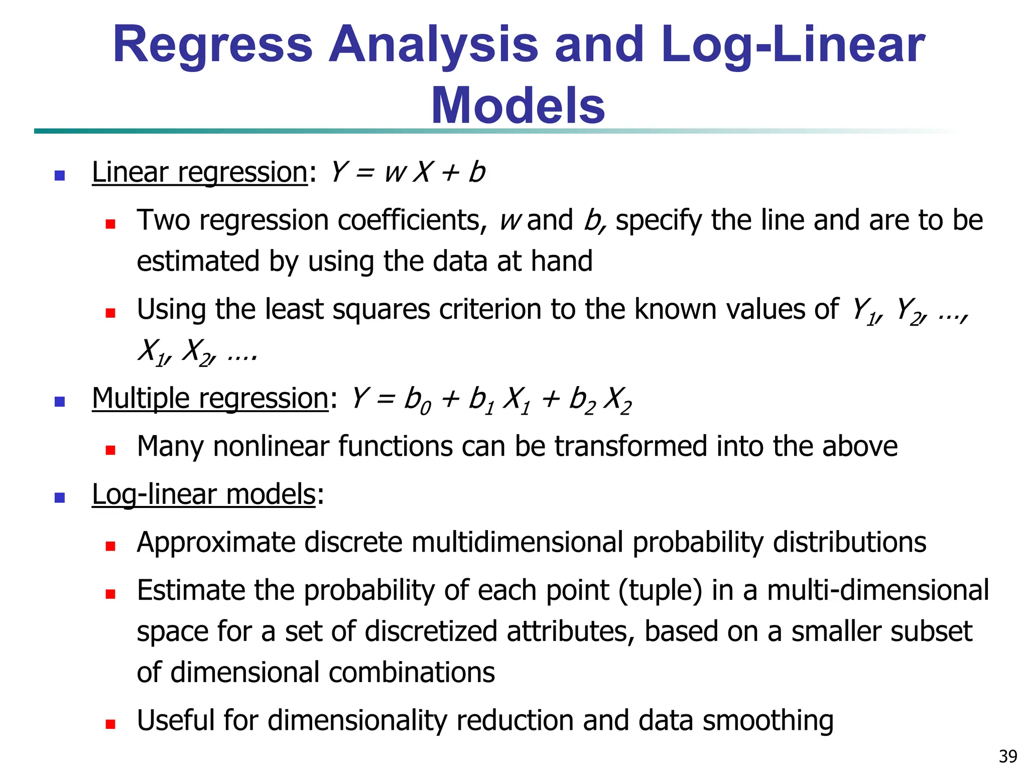 39
 Linear regression: Y = w X + b
 Two regression coefficients, w and b, specify the line and are to be
estimated by using the data at hand
 Using the least squares criterion to the known values of Y1, Y2, …,
X1, X2, ….
 Multiple regression: Y = b0 + b1 X1 + b2 X2
 Many nonlinear functions can be transformed into the above
 Log-linear models:
 Approximate discrete multidimensional probability distributions
 Estimate the probability of each point (tuple) in a multi-dimensional
space for a set of discretized attributes, based on a smaller subset
of dimensional combinations
 Useful for dimensionality reduction and data smoothing
Regress Analysis and Log-Linear
Models
 
