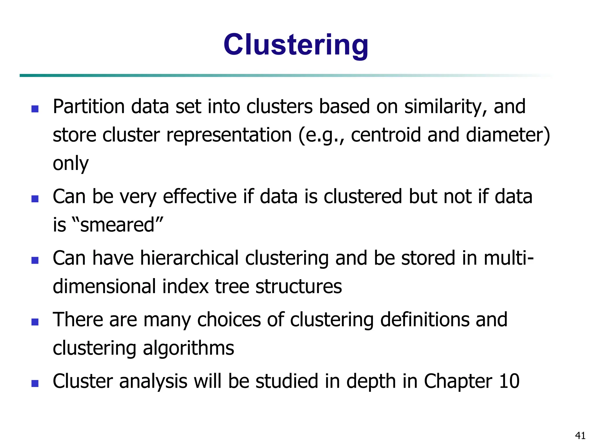41
Clustering
 Partition data set into clusters based on similarity, and
store cluster representation (e.g., centroid and diameter)
only
 Can be very effective if data is clustered but not if data
is “smeared”
 Can have hierarchical clustering and be stored in multi-
dimensional index tree structures
 There are many choices of clustering definitions and
clustering algorithms
 Cluster analysis will be studied in depth in Chapter 10
 