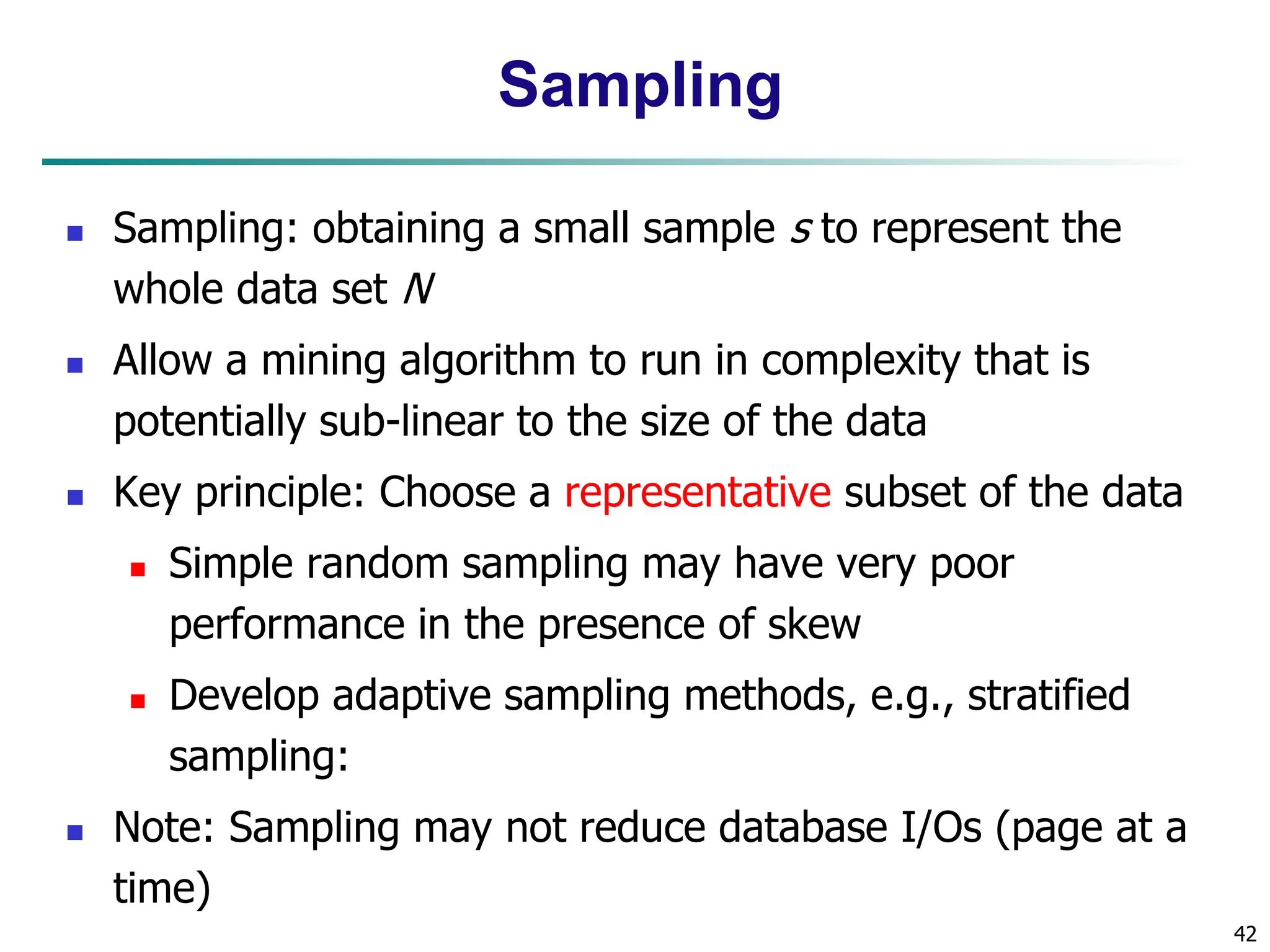 42
Sampling
 Sampling: obtaining a small sample s to represent the
whole data set N
 Allow a mining algorithm to run in complexity that is
potentially sub-linear to the size of the data
 Key principle: Choose a representative subset of the data
 Simple random sampling may have very poor
performance in the presence of skew
 Develop adaptive sampling methods, e.g., stratified
sampling:
 Note: Sampling may not reduce database I/Os (page at a
time)
 