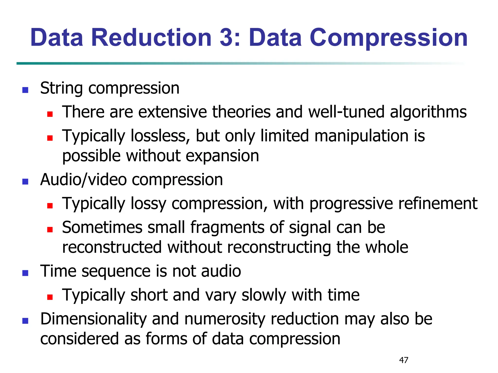 47
Data Reduction 3: Data Compression
 String compression
 There are extensive theories and well-tuned algorithms
 Typically lossless, but only limited manipulation is
possible without expansion
 Audio/video compression
 Typically lossy compression, with progressive refinement
 Sometimes small fragments of signal can be
reconstructed without reconstructing the whole
 Time sequence is not audio
 Typically short and vary slowly with time
 Dimensionality and numerosity reduction may also be
considered as forms of data compression
 