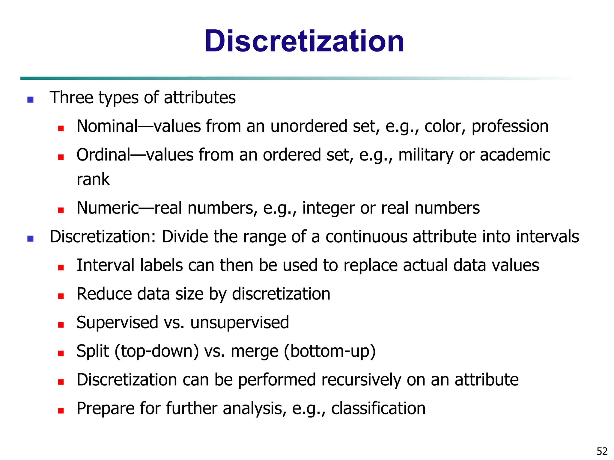 52
Discretization
 Three types of attributes
 Nominal—values from an unordered set, e.g., color, profession
 Ordinal—values from an ordered set, e.g., military or academic
rank
 Numeric—real numbers, e.g., integer or real numbers
 Discretization: Divide the range of a continuous attribute into intervals
 Interval labels can then be used to replace actual data values
 Reduce data size by discretization
 Supervised vs. unsupervised
 Split (top-down) vs. merge (bottom-up)
 Discretization can be performed recursively on an attribute
 Prepare for further analysis, e.g., classification
 