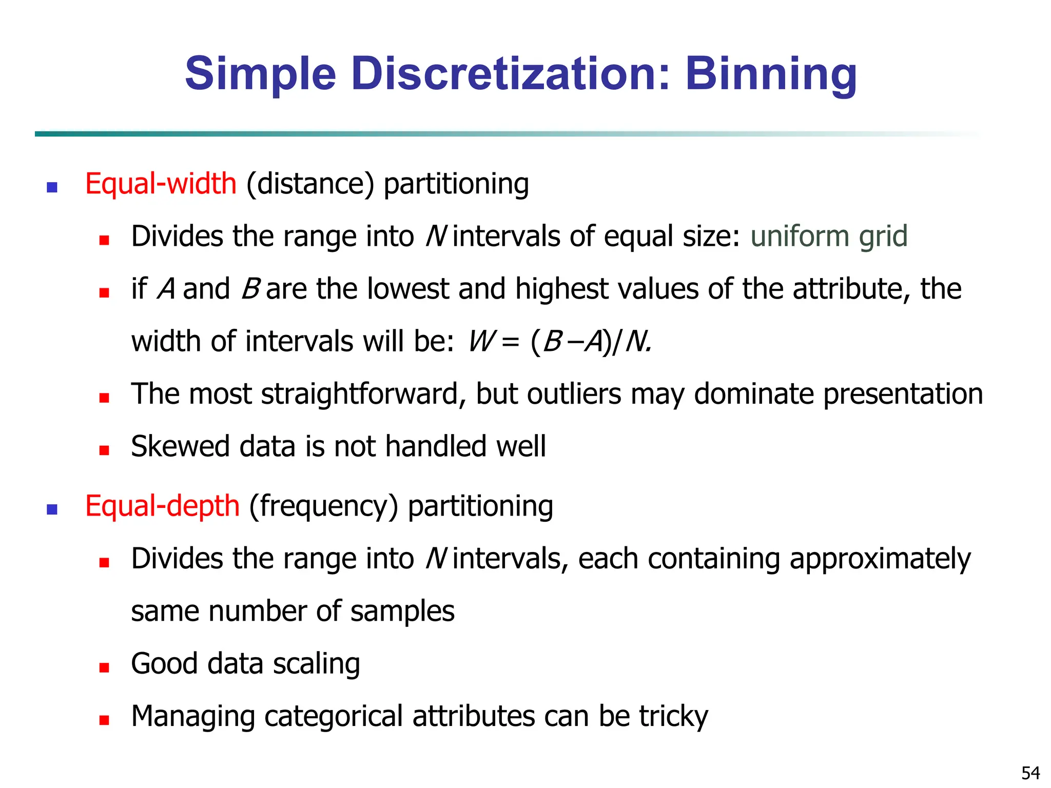 54
Simple Discretization: Binning
 Equal-width (distance) partitioning
 Divides the range into N intervals of equal size: uniform grid
 if A and B are the lowest and highest values of the attribute, the
width of intervals will be: W = (B –A)/N.
 The most straightforward, but outliers may dominate presentation
 Skewed data is not handled well
 Equal-depth (frequency) partitioning
 Divides the range into N intervals, each containing approximately
same number of samples
 Good data scaling
 Managing categorical attributes can be tricky
 