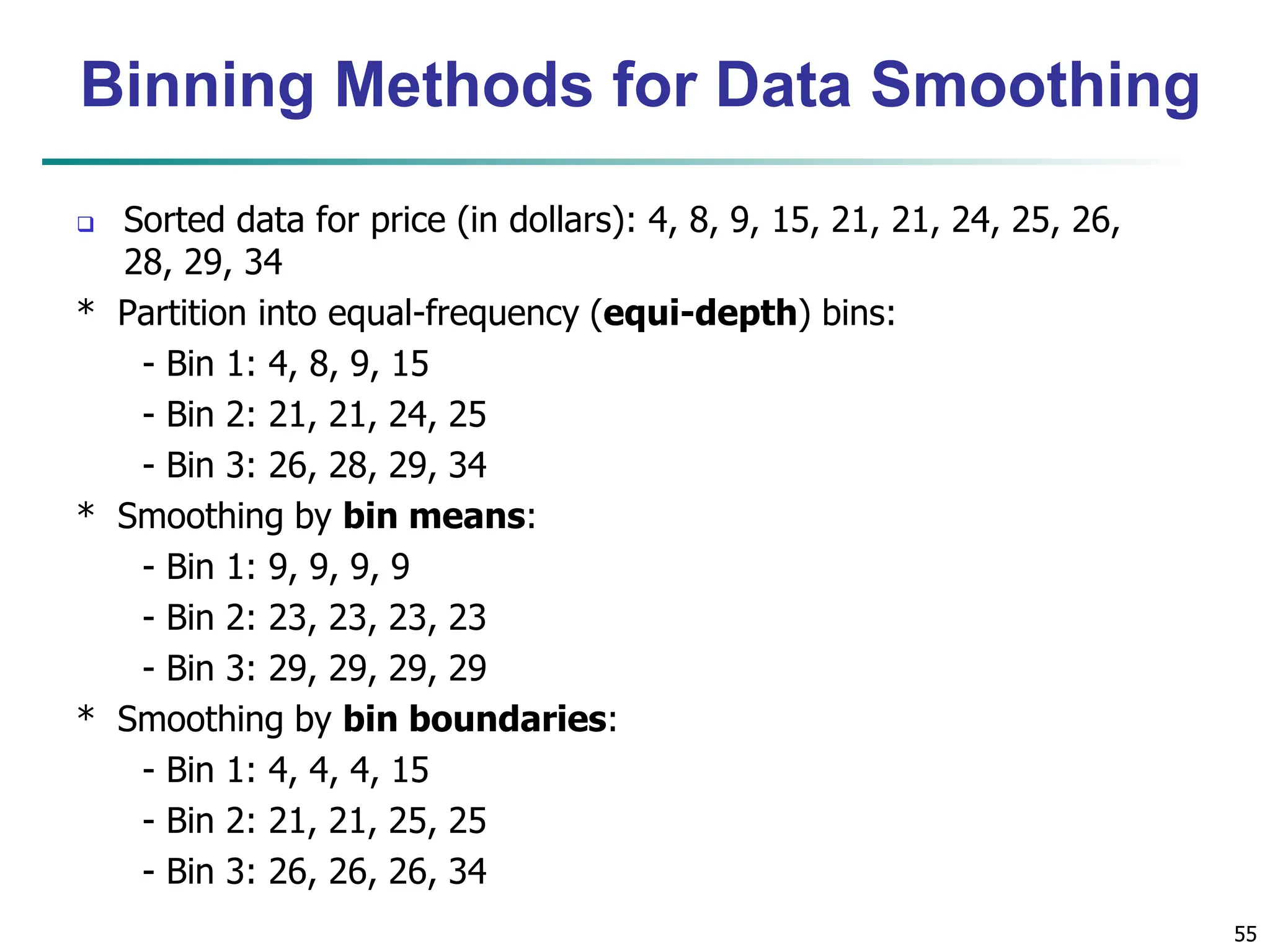 55
Binning Methods for Data Smoothing
 Sorted data for price (in dollars): 4, 8, 9, 15, 21, 21, 24, 25, 26,
28, 29, 34
* Partition into equal-frequency (equi-depth) bins:
- Bin 1: 4, 8, 9, 15
- Bin 2: 21, 21, 24, 25
- Bin 3: 26, 28, 29, 34
* Smoothing by bin means:
- Bin 1: 9, 9, 9, 9
- Bin 2: 23, 23, 23, 23
- Bin 3: 29, 29, 29, 29
* Smoothing by bin boundaries:
- Bin 1: 4, 4, 4, 15
- Bin 2: 21, 21, 25, 25
- Bin 3: 26, 26, 26, 34
 