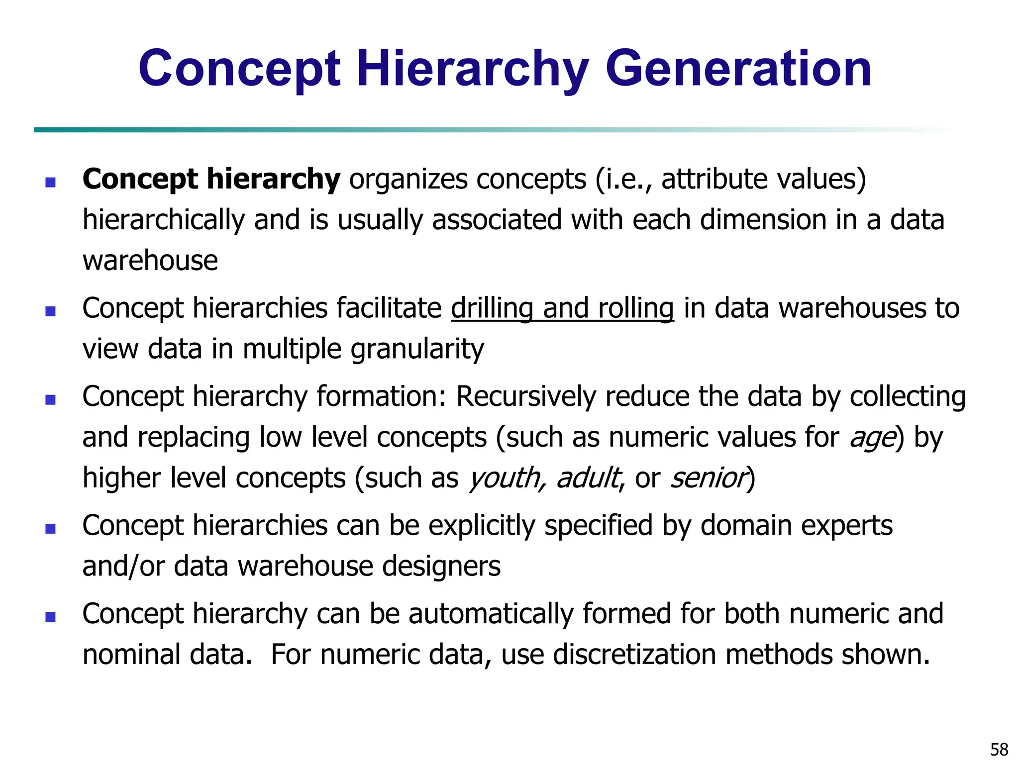 58
Concept Hierarchy Generation
 Concept hierarchy organizes concepts (i.e., attribute values)
hierarchically and is usually associated with each dimension in a data
warehouse
 Concept hierarchies facilitate drilling and rolling in data warehouses to
view data in multiple granularity
 Concept hierarchy formation: Recursively reduce the data by collecting
and replacing low level concepts (such as numeric values for age) by
higher level concepts (such as youth, adult, or senior)
 Concept hierarchies can be explicitly specified by domain experts
and/or data warehouse designers
 Concept hierarchy can be automatically formed for both numeric and
nominal data. For numeric data, use discretization methods shown.
 