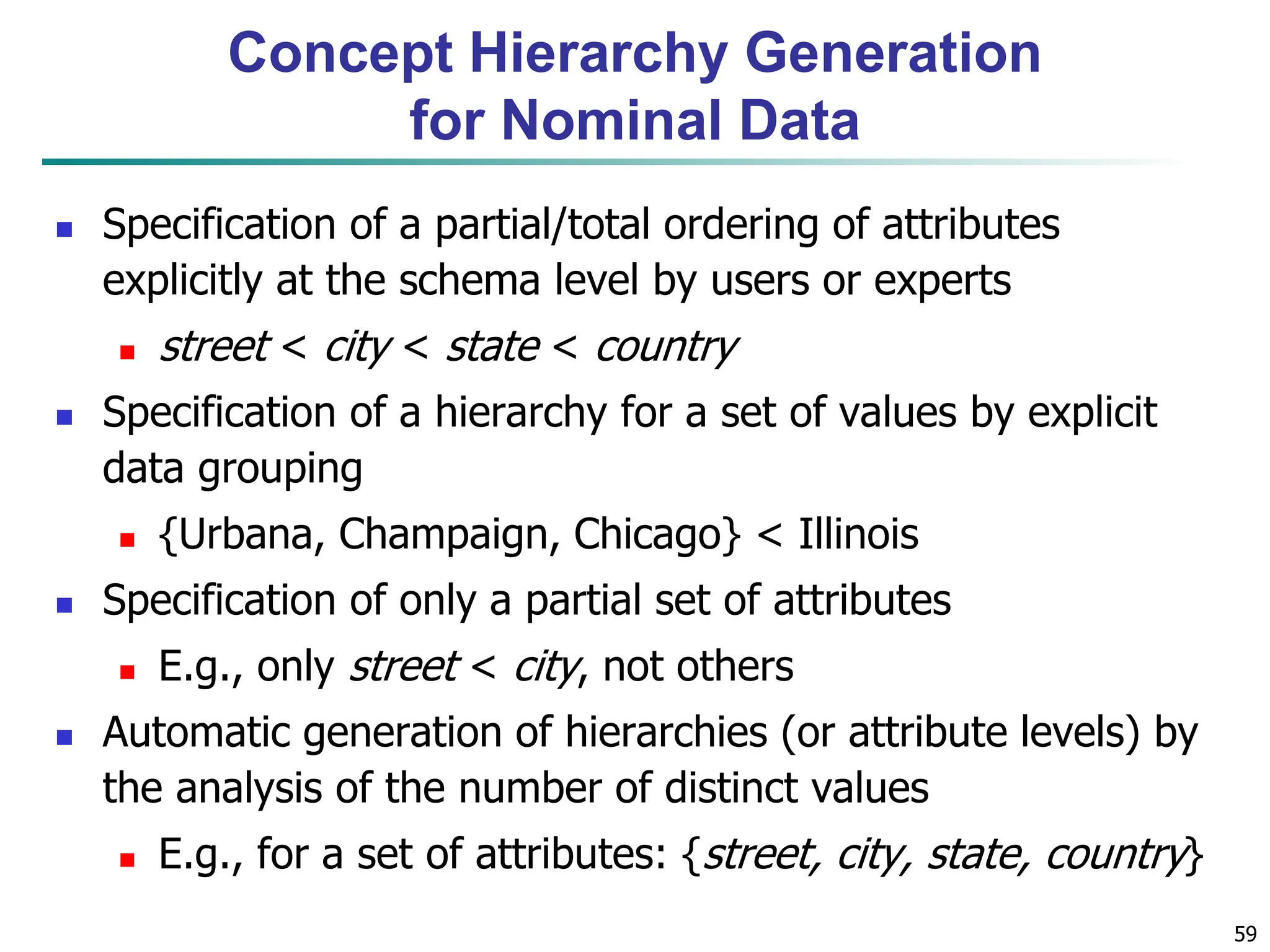 59
Concept Hierarchy Generation
for Nominal Data
 Specification of a partial/total ordering of attributes
explicitly at the schema level by users or experts
 street < city < state < country
 Specification of a hierarchy for a set of values by explicit
data grouping
 {Urbana, Champaign, Chicago} < Illinois
 Specification of only a partial set of attributes
 E.g., only street < city, not others
 Automatic generation of hierarchies (or attribute levels) by
the analysis of the number of distinct values
 E.g., for a set of attributes: {street, city, state, country}
 