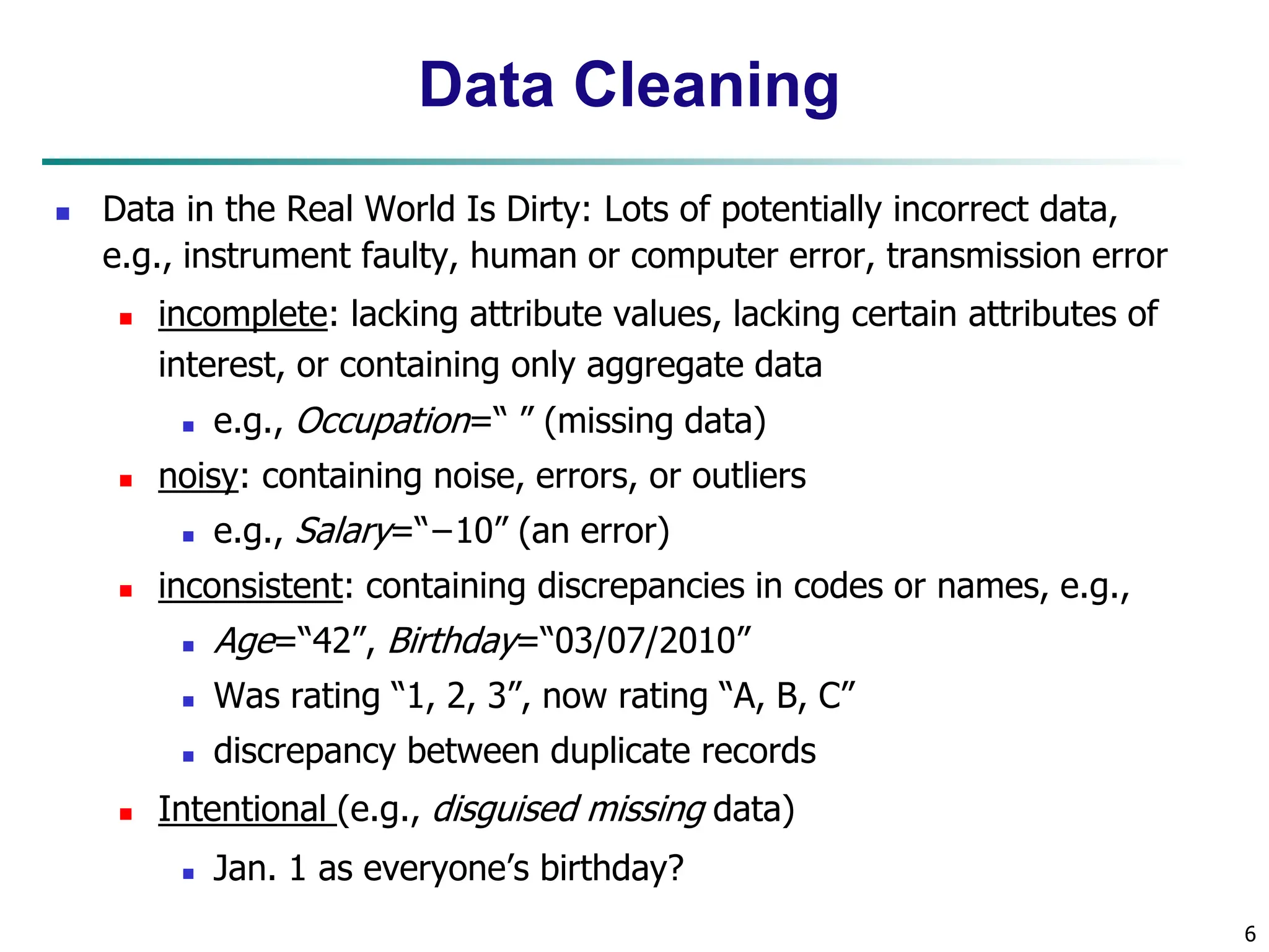 6
Data Cleaning
 Data in the Real World Is Dirty: Lots of potentially incorrect data,
e.g., instrument faulty, human or computer error, transmission error
 incomplete: lacking attribute values, lacking certain attributes of
interest, or containing only aggregate data
 e.g., Occupation=“ ” (missing data)
 noisy: containing noise, errors, or outliers
 e.g., Salary=“−10” (an error)
 inconsistent: containing discrepancies in codes or names, e.g.,
 Age=“42”, Birthday=“03/07/2010”
 Was rating “1, 2, 3”, now rating “A, B, C”
 discrepancy between duplicate records
 Intentional (e.g., disguised missing data)
 Jan. 1 as everyone’s birthday?
 