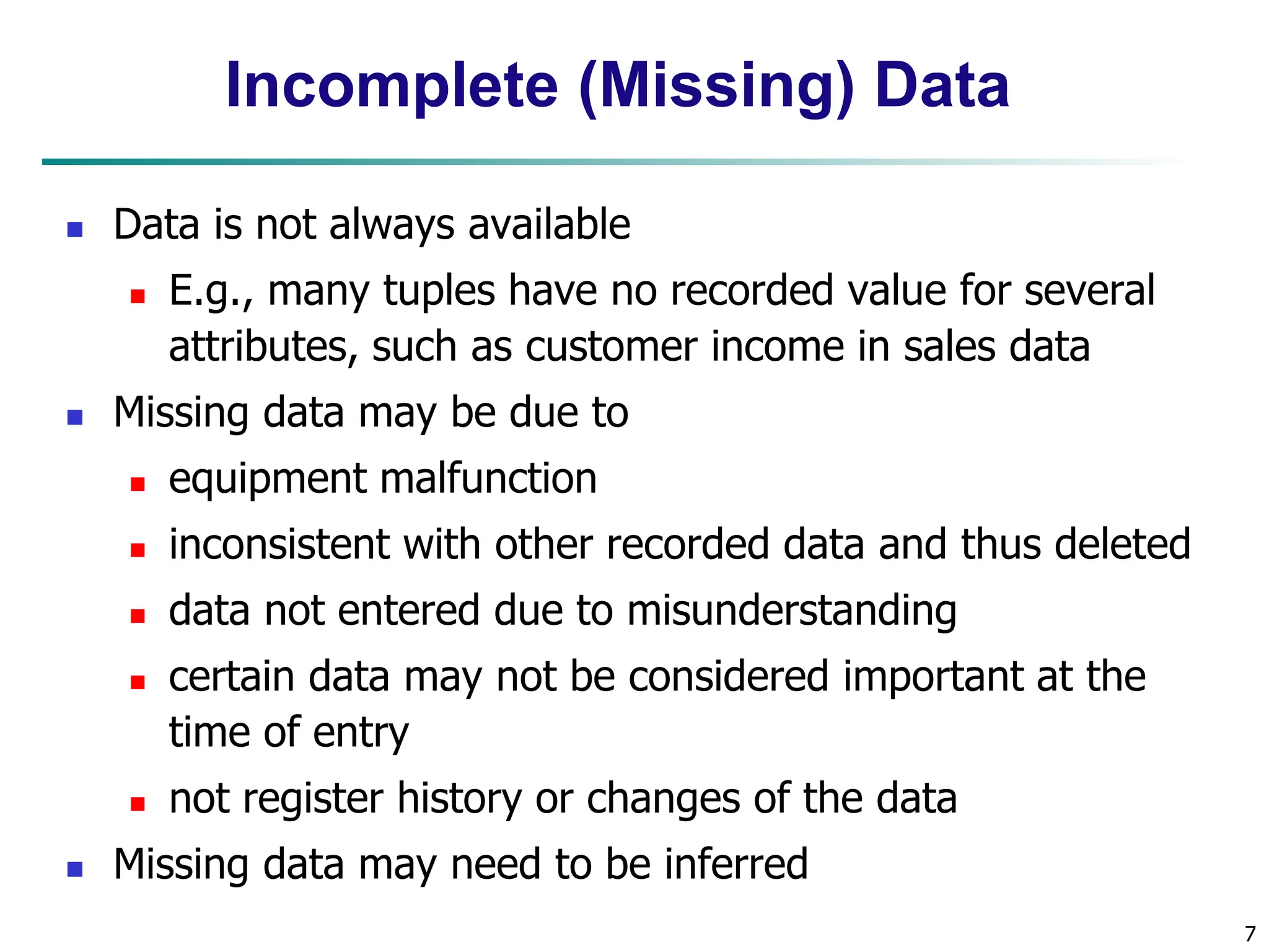 7
Incomplete (Missing) Data
 Data is not always available
 E.g., many tuples have no recorded value for several
attributes, such as customer income in sales data
 Missing data may be due to
 equipment malfunction
 inconsistent with other recorded data and thus deleted
 data not entered due to misunderstanding
 certain data may not be considered important at the
time of entry
 not register history or changes of the data
 Missing data may need to be inferred
 