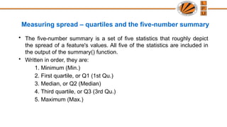 Measuring spread – quartiles and the five-number summary
• The five-number summary is a set of five statistics that roughly depict
the spread of a feature's values. All five of the statistics are included in
the output of the summary() function.
• Written in order, they are:
1. Minimum (Min.)
2. First quartile, or Q1 (1st Qu.)
3. Median, or Q2 (Median)
4. Third quartile, or Q3 (3rd Qu.)
5. Maximum (Max.)
 