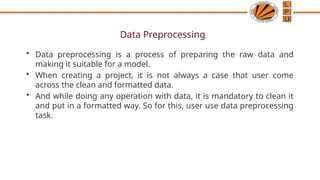 Data Preprocessing
• Data preprocessing is a process of preparing the raw data and
making it suitable for a model.
• When creating a project, it is not always a case that user come
across the clean and formatted data.
• And while doing any operation with data, it is mandatory to clean it
and put in a formatted way. So for this, user use data preprocessing
task.
 
