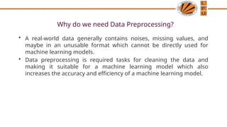 Why do we need Data Preprocessing?
• A real-world data generally contains noises, missing values, and
maybe in an unusable format which cannot be directly used for
machine learning models.
• Data preprocessing is required tasks for cleaning the data and
making it suitable for a machine learning model which also
increases the accuracy and efficiency of a machine learning model.
 
