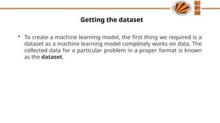 Getting the dataset
• To create a machine learning model, the first thing we required is a
dataset as a machine learning model completely works on data. The
collected data for a particular problem in a proper format is known
as the dataset.
 