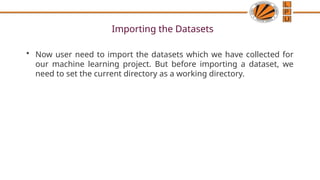 Importing the Datasets
• Now user need to import the datasets which we have collected for
our machine learning project. But before importing a dataset, we
need to set the current directory as a working directory.
 