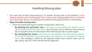 Handling Missing data:
• The next step of data preprocessing is to handle missing data in the datasets. If our
dataset contains some missing data, then it may create a huge problem for our machine
learning model. Hence it is necessary to handle missing values present in the dataset.
• Ways to handle missing data:
– There are mainly two ways to handle missing data, which are:
• By deleting the particular row: In this way, we just delete the specific row or
column which consists of null values. But this way is not so efficient and removing
data may lead to loss of information which will not give the accurate output.
• By calculating the mean: In this way, we will calculate the mean of that column
or row which contains any missing value and will put it on the place of missing
value. This strategy is useful for the features which have numeric data such as
age, salary, year, etc. Here, we will use this approach.
 