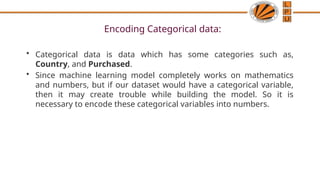 Encoding Categorical data:
• Categorical data is data which has some categories such as,
Country, and Purchased.
• Since machine learning model completely works on mathematics
and numbers, but if our dataset would have a categorical variable,
then it may create trouble while building the model. So it is
necessary to encode these categorical variables into numbers.
 