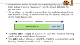 • If we train our model very well and its training accuracy is also very
high, but we provide a new dataset to it, then it will decrease the
performance.
• So we always try to make a machine learning model which performs
well with the training set and also with the test dataset. Here, we can
define these datasets as:
• Training Set: A subset of dataset to train the machine learning
model, and we already know the output.
• Test set: A subset of dataset to test the machine learning model, and
by using the test set, model predicts the output.
 