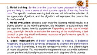 3. Model training: By the time the data has been prepared for analysis,
you are likely to have a sense of what you are capable of learning from the
data. The specific machine learning task chosen will inform the selection of
an appropriate algorithm, and the algorithm will represent the data in the
form of a model.
4. Model evaluation: Because each machine learning model results in a
biased solution to the learning problem, it is important to evaluate how well
the algorithm learns from its experience. Depending on the type of model
used, you might be able to evaluate the accuracy of the model using a test
dataset or you may need to develop measures of performance specific to
the intended application.
5. Model improvement: If better performance is needed, it becomes
necessary to utilize more advanced strategies to augment the performance
of the model. Sometimes, it may be necessary to switch to a different type
of model altogether. You may need to supplement your data with additional
data or perform additional preparatory work as in step two of this process
 