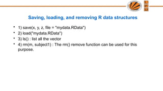 Saving, loading, and removing R data structures
• 1) save(x, y, z, file = "mydata.RData")
• 2) load("mydata.RData")
• 3) ls() : list all the vector
• 4) rm(m, subject1) : The rm() remove function can be used for this
purpose.
 