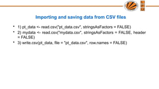 Importing and saving data from CSV files
• 1) pt_data <- read.csv("pt_data.csv", stringsAsFactors = FALSE)
• 2) mydata <- read.csv("mydata.csv", stringsAsFactors = FALSE, header
= FALSE)
• 3) write.csv(pt_data, file = "pt_data.csv", row.names = FALSE)
 