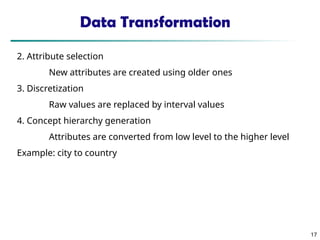 Data Transformation
2. Attribute selection
New attributes are created using older ones
3. Discretization
Raw values are replaced by interval values
4. Concept hierarchy generation
Attributes are converted from low level to the higher level
Example: city to country
17
17
 