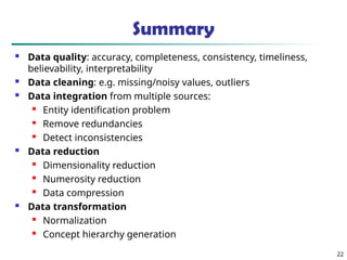 Summary
 Data quality: accuracy, completeness, consistency, timeliness,
believability, interpretability
 Data cleaning: e.g. missing/noisy values, outliers
 Data integration from multiple sources:
 Entity identification problem

Remove redundancies
 Detect inconsistencies
 Data reduction
 Dimensionality reduction

Numerosity reduction

Data compression
 Data transformation

Normalization
 Concept hierarchy generation
22
 