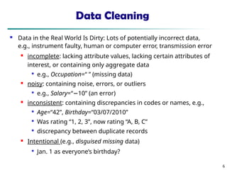 Data Cleaning
 Data in the Real World Is Dirty: Lots of potentially incorrect data,
e.g., instrument faulty, human or computer error, transmission error
 incomplete: lacking attribute values, lacking certain attributes of
interest, or containing only aggregate data

e.g., Occupation=“ ” (missing data)

noisy: containing noise, errors, or outliers

e.g., Salary=“−10” (an error)
 inconsistent: containing discrepancies in codes or names, e.g.,

Age=“42”, Birthday=“03/07/2010”

Was rating “1, 2, 3”, now rating “A, B, C”

discrepancy between duplicate records

Intentional (e.g., disguised missing data)

Jan. 1 as everyone’s birthday?
6
 