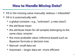 How to Handle Missing Data?
 Fill in the missing value manually: tedious + infeasible?
 Fill in it automatically with
 a global constant : e.g., “unknown”, a new class?!
 the attribute mean
 the attribute mean for all samples belonging to the
same class: smarter
 the most probable value: inference-based such as
Bayesian formula or decision tree
 Manual- small data set
 Automatic – larger data set –more efficient
7
 