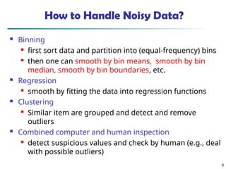 How to Handle Noisy Data?
 Binning

first sort data and partition into (equal-frequency) bins

then one can smooth by bin means, smooth by bin
median, smooth by bin boundaries, etc.
 Regression

smooth by fitting the data into regression functions
 Clustering

Similar item are grouped and detect and remove
outliers
 Combined computer and human inspection

detect suspicious values and check by human (e.g., deal
with possible outliers)
9
 