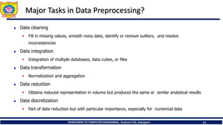 DEPARTMENT OF COMPUTER ENGINEERING, Sanjivani COE, Kopargaon 11
Major Tasks in Data Preprocessing?
 Data cleaning
 Fill in missing values, smooth noisy data, identify or remove outliers, and resolve
inconsistencies
 Data integration
 Integration of multiple databases, data cubes, or files
 Data transformation
 Normalization and aggregation
 Data reduction
 Obtains reduced representation in volume but produces the same or similar analytical results
 Data discretization
 Part of data reduction but with particular importance, especially for numerical data
 