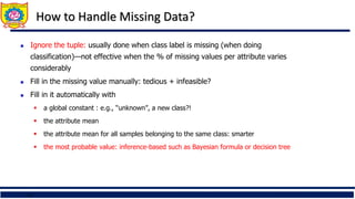 14
How to Handle Missing Data?
 Ignore the tuple: usually done when class label is missing (when doing
classification)—not effective when the % of missing values per attribute varies
considerably
 Fill in the missing value manually: tedious + infeasible?
 Fill in it automatically with
 a global constant : e.g., “unknown”, a new class?!
 the attribute mean
 the attribute mean for all samples belonging to the same class: smarter
 the most probable value: inference-based such as Bayesian formula or decision tree
 