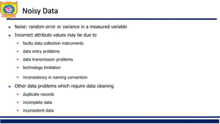 15
Noisy Data
 Noise: random error or variance in a measured variable
 Incorrect attribute values may be due to
 faulty data collection instruments
 data entry problems
 data transmission problems
 technology limitation
 inconsistency in naming convention
 Other data problems which require data cleaning
 duplicate records
 incomplete data
 inconsistent data
 