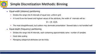 17
Simple Discretization Methods: Binning
 Equal-width (distance) partitioning
 Divides the range into N intervals of equal size: uniform grid
 if A and B are the lowest and highest values of the attribute, the width of intervals will be:
W = (B –A)/N.
 The most straightforward, but outliers may dominate presentation Skewed data is not handled well
 Equal-depth (frequency) partitioning
 Divides the range into N intervals, each containing approximately same number of samples
 Good data scaling
 Managing categorical attributes can be tricky
 