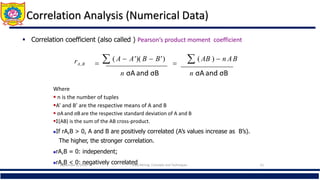 Correlation Analysis (Numerical Data)
 Correlation coefficient (also called ) Pearson’s product moment coefficient)
n σA and σB n σA and σB
  ( A  A')( B  B')
  ( AB )  n AB
rA,B
where n is the number of tuples,
Where
 n is the number of tuples
A’ and B’ are the respective means of A and B
 σAand σB are the respective standard deviation of A and B
Σ(AB) is the sum of the AB cross-product.
If rA,B > 0, A and B are positively correlated (A’s values increase as B’s).
The higher, the stronger correlation.
rA,B = 0: independent;
rA,B < 0: negatively correlated
September 6, 2016 Data Mining: Concepts and Techniques 21
 