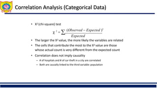 Correlation Analysis (Categorical Data)
• Χ2 (chi-square) test
 2
  (Observed  Expected )2
Expected
• The larger the Χ2 value, the more likely the variables are related
• The cells that contribute the most to the Χ2 value are those
whose actual count is very different from the expected count
• Correlation does not imply causality
– # of hospitals and # of car-theft in a city are correlated
– Both are causally linked to the third variable: population
 