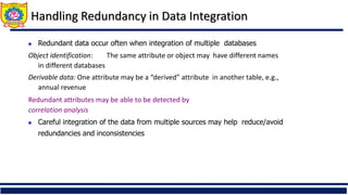Handling Redundancy in Data Integration
 Redundant data occur often when integration of multiple databases
Object identification: The same attribute or object may have different names
in different databases
Derivable data: One attribute may be a “derived” attribute in another table, e.g.,
annual revenue
Redundant attributes may be able to be detected by
correlation analysis
 Careful integration of the data from multiple sources may help reduce/avoid
redundancies and inconsistencies
 