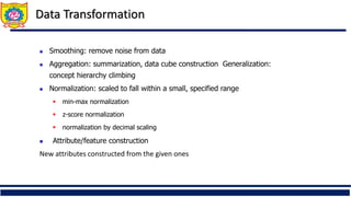 Data Transformation
38
 Smoothing: remove noise from data
 Aggregation: summarization, data cube construction Generalization:
concept hierarchy climbing
 Normalization: scaled to fall within a small, specified range
 min-max normalization
 z-score normalization
 normalization by decimal scaling
 Attribute/feature construction
New attributes constructed from the given ones
 