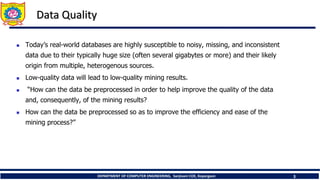 DEPARTMENT OF COMPUTER ENGINEERING, Sanjivani COE, Kopargaon 3
Data Quality
 Today’s real-world databases are highly susceptible to noisy, missing, and inconsistent
data due to their typically huge size (often several gigabytes or more) and their likely
origin from multiple, heterogenous sources.
 Low-quality data will lead to low-quality mining results.
 “How can the data be preprocessed in order to help improve the quality of the data
and, consequently, of the mining results?
 How can the data be preprocessed so as to improve the efficiency and ease of the
mining process?”
 