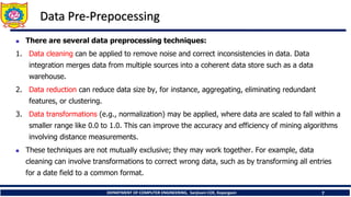 DEPARTMENT OF COMPUTER ENGINEERING, Sanjivani COE, Kopargaon 7
Data Pre-Prepocessing
 There are several data preprocessing techniques:
1. Data cleaning can be applied to remove noise and correct inconsistencies in data. Data
integration merges data from multiple sources into a coherent data store such as a data
warehouse.
2. Data reduction can reduce data size by, for instance, aggregating, eliminating redundant
features, or clustering.
3. Data transformations (e.g., normalization) may be applied, where data are scaled to fall within a
smaller range like 0.0 to 1.0. This can improve the accuracy and efficiency of mining algorithms
involving distance measurements.
 These techniques are not mutually exclusive; they may work together. For example, data
cleaning can involve transformations to correct wrong data, such as by transforming all entries
for a date field to a common format.
 