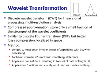 27
Wavelet Transformation
 Discrete wavelet transform (DWT) for linear signal
processing, multi-resolution analysis
 Compressed approximation: store only a small fraction of
the strongest of the wavelet coefficients
 Similar to discrete Fourier transform (DFT), but better
lossy compression, localized in space
 Method:

Length, L, must be an integer power of 2 (padding with 0’s, when
necessary)

Each transform has 2 functions: smoothing, difference

Applies to pairs of data, resulting in two set of data of length L/2

Applies two functions recursively, until reaches the desired length
Haar2 Daubechie4
 