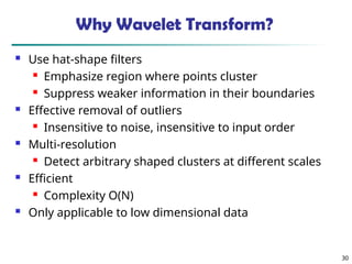 30
Why Wavelet Transform?
 Use hat-shape filters
 Emphasize region where points cluster
 Suppress weaker information in their boundaries
 Effective removal of outliers
 Insensitive to noise, insensitive to input order
 Multi-resolution
 Detect arbitrary shaped clusters at different scales
 Efficient
 Complexity O(N)
 Only applicable to low dimensional data
 