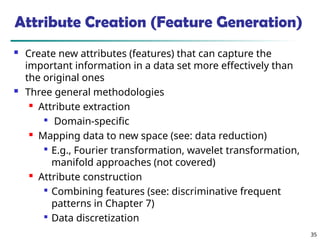 35
Attribute Creation (Feature Generation)
 Create new attributes (features) that can capture the
important information in a data set more effectively than
the original ones
 Three general methodologies
 Attribute extraction

Domain-specific

Mapping data to new space (see: data reduction)

E.g., Fourier transformation, wavelet transformation,
manifold approaches (not covered)

Attribute construction

Combining features (see: discriminative frequent
patterns in Chapter 7)

Data discretization
 