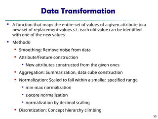 50
Data Transformation
 A function that maps the entire set of values of a given attribute to a
new set of replacement values s.t. each old value can be identified
with one of the new values
 Methods
 Smoothing: Remove noise from data
 Attribute/feature construction

New attributes constructed from the given ones
 Aggregation: Summarization, data cube construction

Normalization: Scaled to fall within a smaller, specified range

min-max normalization

z-score normalization

normalization by decimal scaling
 Discretization: Concept hierarchy climbing
 