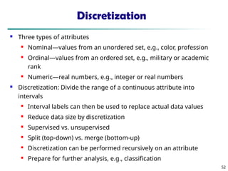 52
Discretization
 Three types of attributes
 Nominal—values from an unordered set, e.g., color, profession
 Ordinal—values from an ordered set, e.g., military or academic
rank
 Numeric—real numbers, e.g., integer or real numbers
 Discretization: Divide the range of a continuous attribute into
intervals

Interval labels can then be used to replace actual data values
 Reduce data size by discretization
 Supervised vs. unsupervised
 Split (top-down) vs. merge (bottom-up)
 Discretization can be performed recursively on an attribute
 Prepare for further analysis, e.g., classification
 