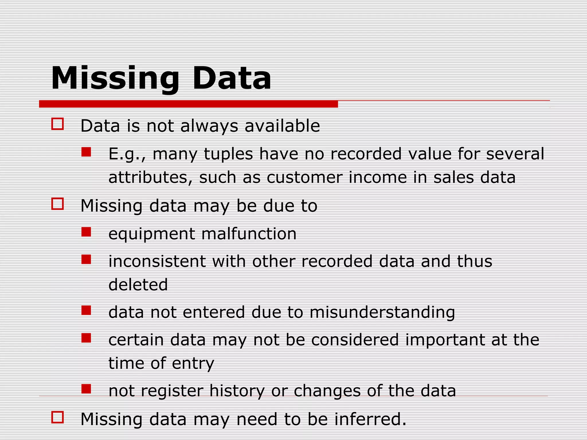 Missing Data
 Data is not always available
 E.g., many tuples have no recorded value for several
attributes, such as customer income in sales data

 Missing data may be due to
 equipment malfunction
 inconsistent with other recorded data and thus
deleted
 data not entered due to misunderstanding
 certain data may not be considered important at the
time of entry
 not register history or changes of the data

 Missing data may need to be inferred.

 