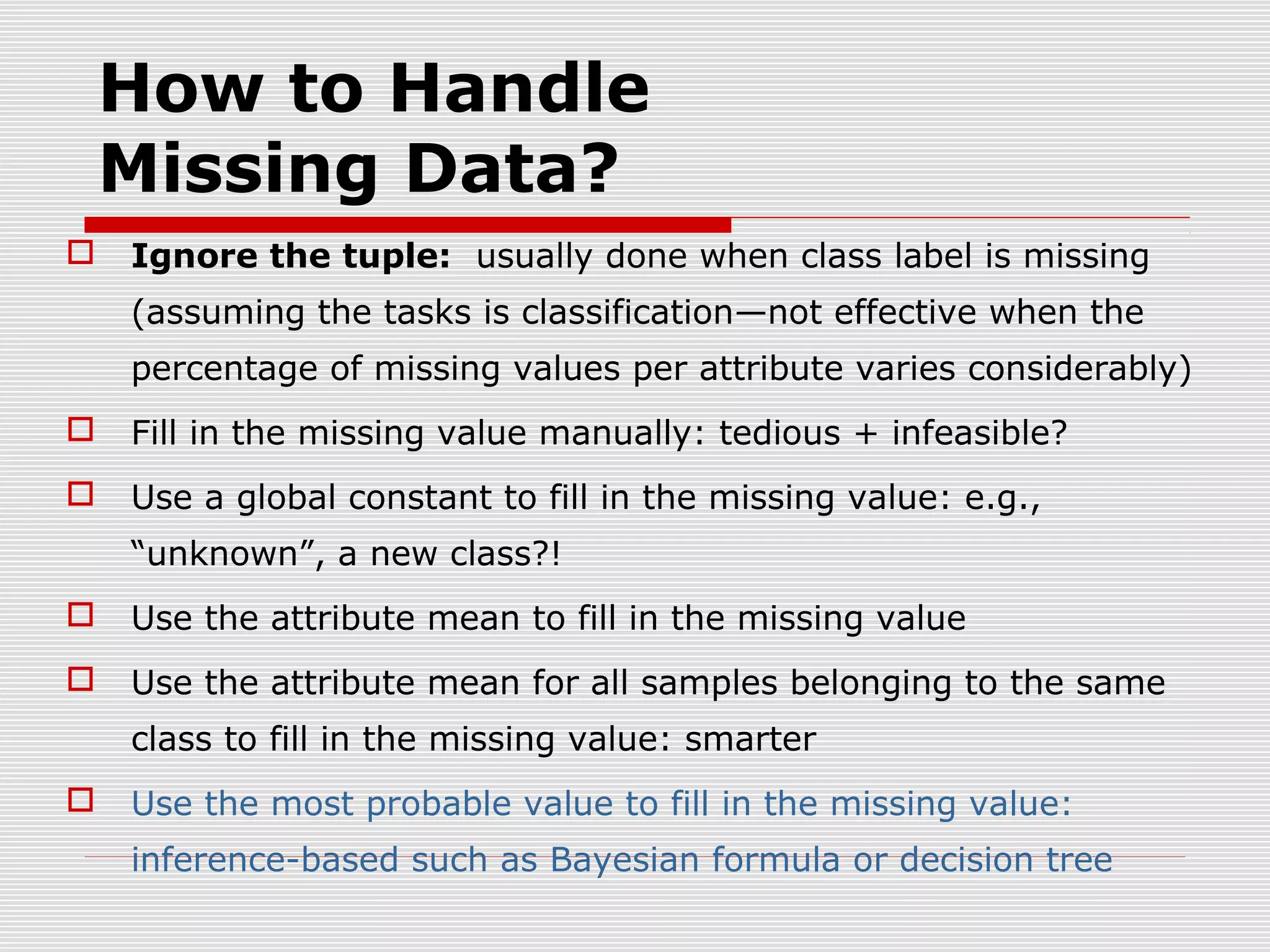 How to Handle
Missing Data?


Ignore the tuple: usually done when class label is missing
(assuming the tasks is classification—not effective when the
percentage of missing values per attribute varies considerably)



Fill in the missing value manually: tedious + infeasible?



Use a global constant to fill in the missing value: e.g.,
“unknown”, a new class?!



Use the attribute mean to fill in the missing value



Use the attribute mean for all samples belonging to the same
class to fill in the missing value: smarter



Use the most probable value to fill in the missing value:
inference-based such as Bayesian formula or decision tree

 