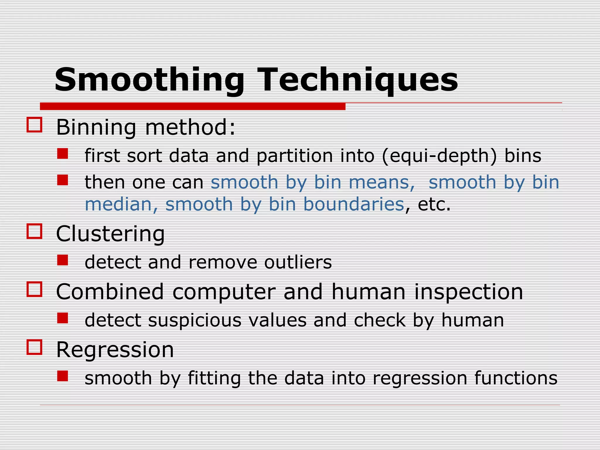 Smoothing Techniques
 Binning method:
 first sort data and partition into (equi-depth) bins
 then one can smooth by bin means, smooth by bin
median, smooth by bin boundaries, etc.

 Clustering
 detect and remove outliers

 Combined computer and human inspection
 detect suspicious values and check by human

 Regression
 smooth by fitting the data into regression functions

 