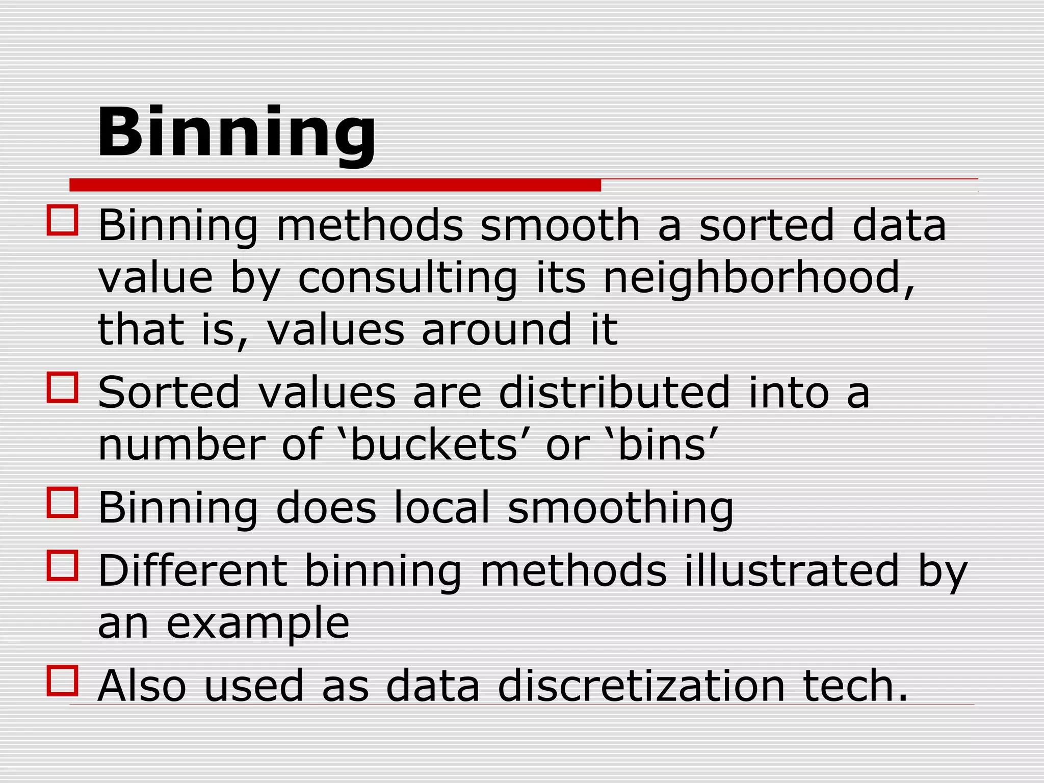 Binning
 Binning methods smooth a sorted data
value by consulting its neighborhood,
that is, values around it
 Sorted values are distributed into a
number of ‘buckets’ or ‘bins’
 Binning does local smoothing
 Different binning methods illustrated by
an example
 Also used as data discretization tech.

 