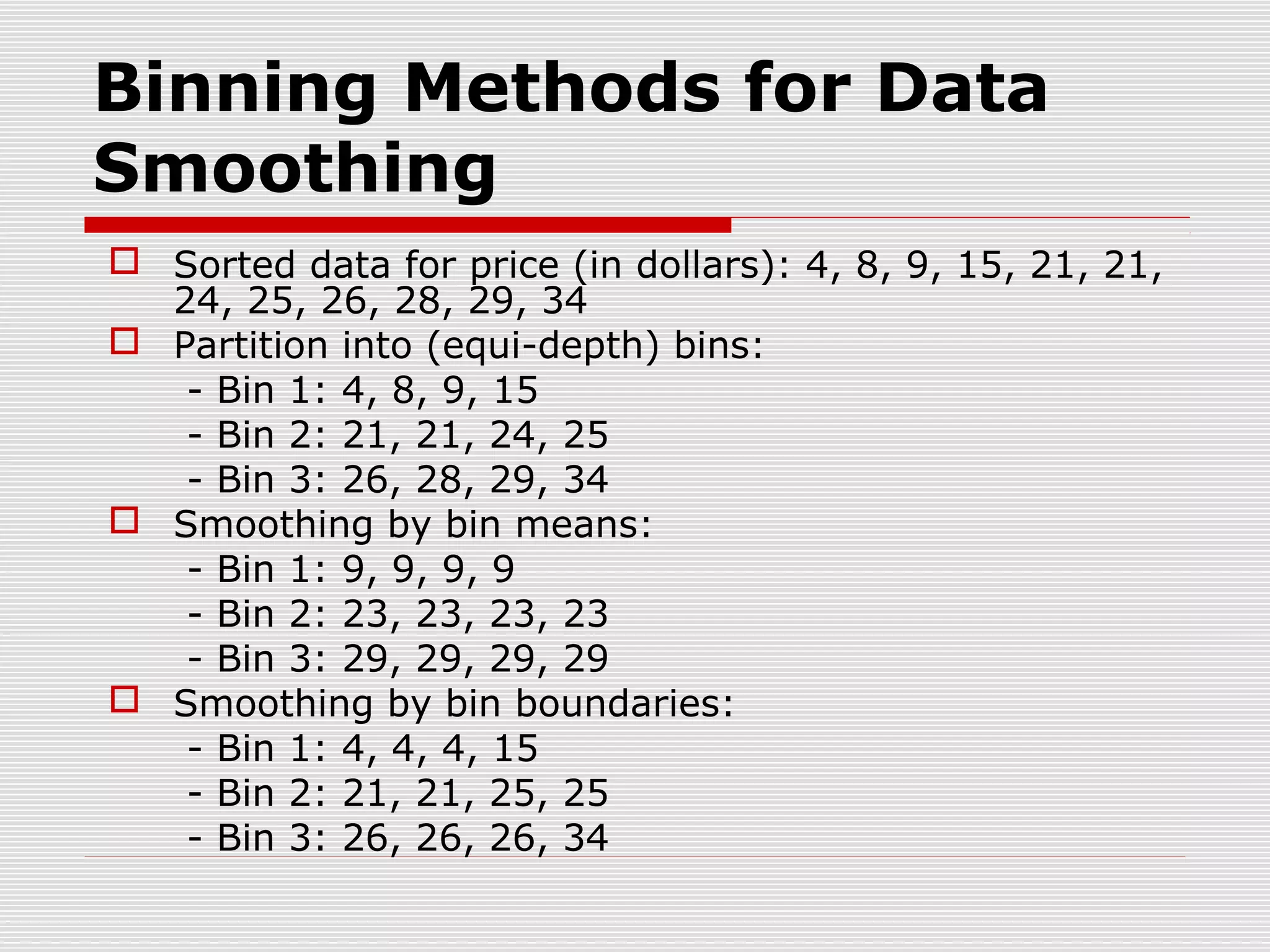 Binning Methods for Data
Smoothing
 Sorted data for price (in dollars): 4, 8, 9, 15, 21, 21,
24, 25, 26, 28, 29, 34
 Partition into (equi-depth) bins:
- Bin 1: 4, 8, 9, 15
- Bin 2: 21, 21, 24, 25
- Bin 3: 26, 28, 29, 34
 Smoothing by bin means:
- Bin 1: 9, 9, 9, 9
- Bin 2: 23, 23, 23, 23
- Bin 3: 29, 29, 29, 29
 Smoothing by bin boundaries:
- Bin 1: 4, 4, 4, 15
- Bin 2: 21, 21, 25, 25
- Bin 3: 26, 26, 26, 34

 