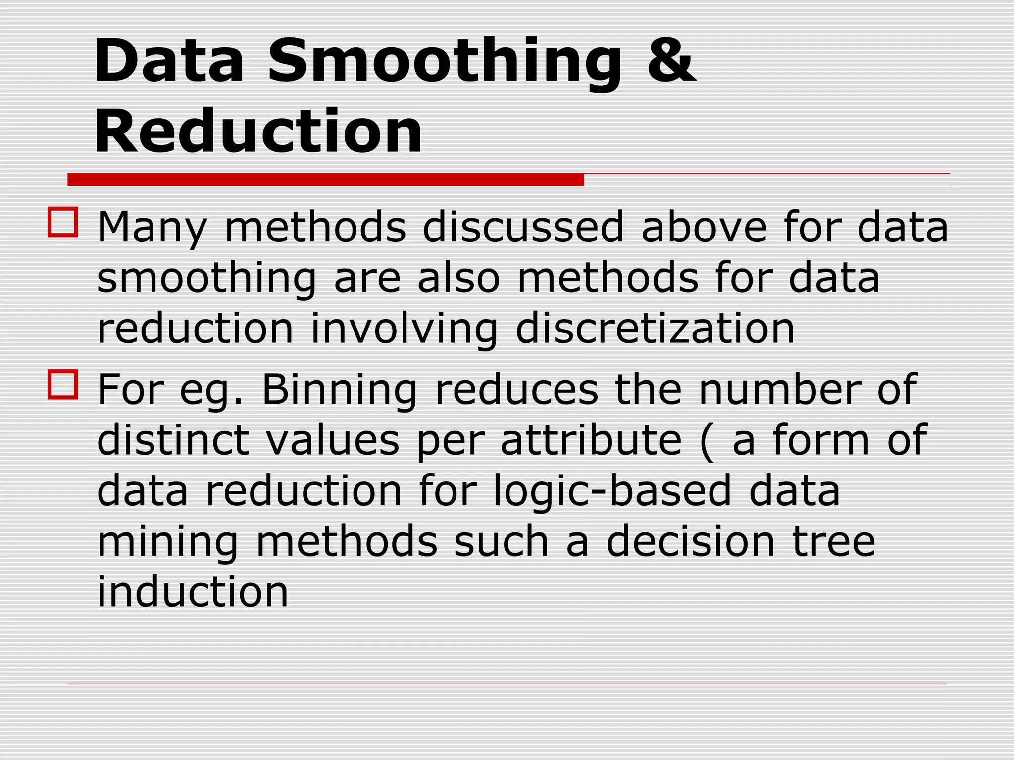 Data Smoothing &
Reduction
 Many methods discussed above for data
smoothing are also methods for data
reduction involving discretization
 For eg. Binning reduces the number of
distinct values per attribute ( a form of
data reduction for logic-based data
mining methods such a decision tree
induction

 