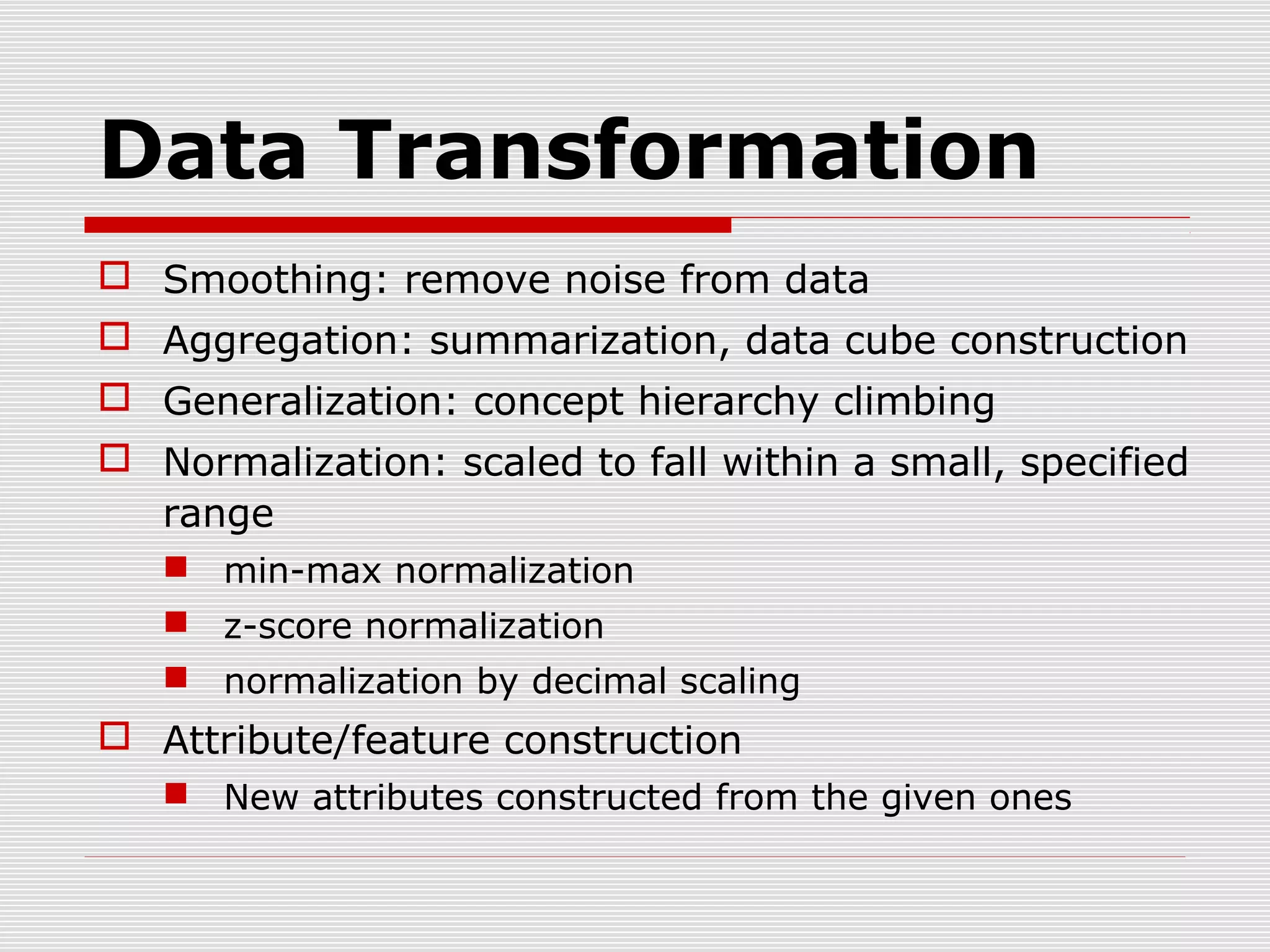 Data Transformation
 Smoothing: remove noise from data
 Aggregation: summarization, data cube construction
 Generalization: concept hierarchy climbing
 Normalization: scaled to fall within a small, specified
range
 min-max normalization
 z-score normalization
 normalization by decimal scaling

 Attribute/feature construction
 New attributes constructed from the given ones

 